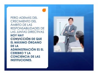 PERO ADEMÁS DEL
CRECIMIENTO DEL
ÁMBITO DE LAS
RESPONSABILIDADES DE
LAS JUNTAS DIRECTIVAS
HOY HAY
CONVICCIÓN DE QUE
EL MÁXIMO ÓRGANO
DE LA
ADMINISTRACIÓN ES EL
CEREBRO Y LA
CONCIENCIA DE LAS
INSTITUCIONES.
 
