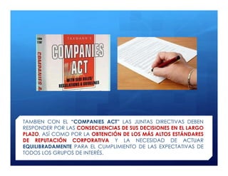 TAMBIEN CON EL “COMPANIES ACT” LAS JUNTAS DIRECTIVAS DEBEN
RESPONDER POR LAS CONSECUENCIAS DE SUS DECISIONES EN EL LARGO
PLAZO, ASÍ COMO POR LA OBTENCIÓN DE LOS MÁS ALTOS ESTÁNDARES
DE REPUTACIÓN CORPORATIVA Y LA NECESIDAD DE ACTUAR
EQUILIBRADAMENTE PARA EL CUMPLIMIENTO DE LAS EXPECTATIVAS DE
TODOS LOS GRUPOS DE INTERÉS.
 