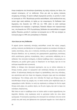 όνομα αναφέρεται στη δυνατότητα αξιοποίησης της πηγής ενέργειας του ήλιου, ένα
αστρικό αντικείμενο, εξ’ ου stellar-ator. Είναι μία από τις πρώτες συσκευές
ελεγχόμενης σύντηξης. Το πρώτο καθαρά πειραματικό μοντέλο, το μοντέλο Α, ήταν
σε λειτουργία το 1953. Μεγαλύτερα μοντέλα ακολούθησαν, αλλά αποδεικνύεται πως
γενικά είχαν κακή απόδοση, σε σχέση με την αναμενόμενη. Οι Stellarator ήταν
δημοφιλείς στη δεκαετία του 1950 και του 1960, αλλά τα πολύ καλύτερα
αποτελέσματα που παρήγαγε ο σχεδιασμός Tokamak οδήγησε στον παραγκωνισμό
τους στη δεκαετία του 1970. Ο μεγαλύτερος Stellarator που ακολουθούσε τα αρχικά
σχέδια, Princeton, μοντέλο C, ξεκίνησε τη λειτουργία του το 1961 και συνέχισε να
λειτουργεί μέχρι το 1969, που μετατράπηκε σε Tokamak.
Λίγα λόγια για τους Stellarator
H αρχική έρευνα πυρηνικής σύντηξης ακολούθησε γενικά δύο κύριες γραμμές
μελέτης, συσκευές που βασίζονταν σε στιγμιαία συμπίεση του καυσίμου σύντηξης σε
υψηλές πυκνότητες, όπως και οι συσκευές συστολής που μελετήθηκαν κυρίως στο
Ηνωμένο Βασίλειο, και τις συσκευές που χρησιμοποιούν χαμηλότερες πυκνότητες
αλλά μεγαλύτερους χρόνους συγκράτησης, όπως ο μαγνητικός καθρέφτης και οι
stellarator. Στα τελευταία συστήματα, το βασικό πρόβλημα ήταν ο περιορισμός του
πλάσματος για μεγάλο χρόνο χωρίς να διαφεύγουν τα πιο θερμά, άρα και τα πιο
πολύτιμα σωματίδια από τη συσκευή.
Καθώς το πλάσμα είναι ηλεκτρικά φορτισμένο, και ως εκ τούτου υπόκειται σε
δύναμη Lorentz, μπορεί να περιοριστεί από κατάλληλη διάταξη των μαγνητικών
πεδίων. Η απλούστερη διάταξη που πληροί τις προϋποθέσεις είναι ένας κύλινδρος,
που αποτελείται από έναν έλικα του σύρματος τυλιγμένο γύρω από ένα κυλινδρικό
υποστήριγμα. Ένα πλάσμα μέσα στον κύλινδρο θα δεχτεί μια δύναμη προς ένα
κατευθυντήριο κέντρο της τροχιάς του, το οποίο κινείται μόνο παράλληλα προς το
εφαρμοζόμενο πεδίο. Ωστόσο, σε αυτή την περίπτωση το πλάσμα δεν θα δει καμία
δύναμη κατά μήκος του μεγάλου άξονα, και θα ρέει ταχέως έξω από τα άκρα του
κυλίνδρου, διαφεύγοντας.
Μία λύση σε αυτό το πρόβλημα είναι να λυγίσει απλά το πηνίο σχηματίζοντας ένα
δαχτυλίδι. Ωστόσο, στην περίπτωση αυτή το μαγνητικό πεδίο δεν είναι πλέον
ομοιόμορφο. Οι ηλεκτρικές περιελίξεις στο εσωτερικό του κυλίνδρου είναι πιο κοντά
μεταξύ τους από αυτές που βρίσκονται στο εξωτερικό κομμάτι του. Αυτό οδηγεί σε
10
 