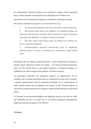 Οι αντιδραστήρες Tokamak διαθέτουν μια τοροειδή (σε σχήμα ντόνατ) μαγνητική
δομή, η οποία επιτρέπει τη δημιουργία και τη διατήρηση των συνθηκών που
απαιτούνται για την παραγωγή ελεγχόμενων αντιδράσεων πυρηνικής σύντηξης.
Μία διάταξη Tokamak περιλαμβάνει τα ακόλουθα βασικά μέρη:
1. Τον δακτυλιοειδή θάλαμο κενού εντός του οποίου εισάγεται υδρογόνο.
2. Μία μεγάλη σειρά πηνίων που περιβάλει τον παραπάνω θάλαμο και
δημιουργεί δακτυλιοειδές μαγνητικό πεδίο προκαλώντας ισχυρές ηλεκτρικές
εκκενώσεις που καθιστούν το υδρογόνο ιονισμένο και θερμό.
3. Μια άλλη επίσης σειρά πηνίων πέριξ του θαλάμου που διατηρεί την
ύλη σε κατάσταση πλάσματος.
4. Συμπληρωματικά επαγωγικά δακτυλιοειδή πηνία σε παράλληλη
διάταξη υπεράνω και κάτω του θαλάμου που δημιουργούν επίσης πολικά
πεδία.
Εσωτερικά, υπό την επήρεια εξαιρετικά μεγάλων ποσών θερμότητας και πίεσης το
καύσιμο αέριου υδρογόνου γίνεται ένα πλάσμα – ένα καυτό ηλεκτρικά φορτισμένο
αέριο. Σε έναν αστέρα όπως σε μια μηχανή καυσίμων τα πλάσματα παρέχουν το
περιβάλλον στο οποίο στοιχεία φωτός μπορούν να δώσουν ενέργεια.
Τα φορτισμένα σωματίδια του πλάσματος μπορούν να σχηματιστούν και να
ελεγχθούν από τα μαζικά μαγνητικά πηνία που τοποθετούνται γύρω από το σωλήναˑ
οι φυσικοί χρησιμοποιούν αυτή τη σημαντική ιδιοκτησία για να συγκρατήσουν το
καυτό πλάσμα μακριά από τα τοιχώματα του σωλήνα. Ο όρος Tokamak έρχεται σε
εμάς από ένα ρώσικο ακρωνύμιο που σημαίνει «δακτυλιοειδής θάλαμος με μαγνητικά
πηνία».
Το Tokamak αν και πρωτοαναπτύχθηκε από σοβιετικές έρευνες στα τέλη του 1960,
έχει υιοθετηθεί από όλο τον κόσμο σαν το πιο πολλά υποσχόμενη διαμορφωμένη
μηχανή μαγνητικής σύντηξης.[17,18,19,20,21]
Σύγκριση:
12
 