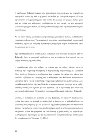 Ο σχεδιασμός Tokamak παρέχει την απαιτούμενη συστροφή προς τις γραμμές του
μαγνητικού πεδίου όχι από το χειρισμό του πεδίου με εξωτερικά ρεύματα, αλλά με
την οδήγηση ενός ρεύματος μέσα από το ίδιο το πλάσμα. Οι γραμμές πεδίου γύρω
από το ρεύμα του πλάσματος συνδυάζονται με την σπείρα για την παραγωγή
ελικοειδών γραμμών πεδίου, οι οποίες τυλίγονται γύρω από την σπείρα και στις δύο
κατευθύνσεις.
Αν και έχουν επίσης μια δακτυλιοειδή τοπολογία μαγνητικoύ πεδίου, οι Stellarators
είναι διακριτοί από τους Tokamaks κατά το ότι δεν είναι αζιμουθιακά συμμετρικοί.
Αντιθέτως, έχουν μια διακριτή περιστροφική συμμετρία, συχνά πενταπλάσια, όπως
ένα κανονικό πεντάγωνο.
Έχει υποστηριχθεί ότι η ανάπτυξη των Stellarator είναι λιγότερο προηγμένη από τον
Tokamak, όμως η εσωτερική σταθερότητα που προσφέρουν ήταν αρκετή για την
ενεργό ανάπτυξη της ιδέας αυτής.
Η τρισδιάστατη φύση του πεδίου, το πλάσμα, και το σκάφος κάνουν πολύ πιο
δύσκολη την διεξαγωγή θεωρητικής ή πειραματικής διαγνωστικής με Stellarator.
Είναι πολύ πιο δύσκολο να σχεδιάσουμε ένα εκτροπέα (το τμήμα του τείχους που
λαμβάνει τη δύναμη της εξάτμισης από το πλάσμα) σε έναν Stellarator, του οποίου τα
μαγνητικά πηνία (κοινά σε πολλούς σύγχρονους Stellarator και, ενδεχομένως, όλους
τα μελλοντικούς) είναι πολύ πιο δύσκολο να κατασκευαστούν σε σχέση με τις απλές,
επίπεδες σπείρες που αρκούν για ένα Tokamak, και η αξιοποίηση του όγκου του
μαγνητικού πεδίου και η δύναμη είναι γενικά χαμηλότερη από εκείνη των Tokamak.
Ωστόσο, οι Stellarator, σε αντίθεση με τους Tokamak, δεν απαιτούν δακτυλιοειδές
ρεύμα, έτσι ώστε να μπορεί να αποφευχθεί η δαπάνη και η πολυπλοκότητα της
μετάδοσης του ρεύματος ή / και η απώλεια της διαθεσιμότητας και των περιοδικών
πιέσεων της παλμικής λειτουργίας, και δεν υπάρχει κανένας κίνδυνος διαταραχών στο
σπειροειδές ρεύμα. Θα μπορούσε να είναι δυνατή η χρήση αυτής της μεγαλύτερης
ελευθερίας του σχεδιασμού για τη βελτιστοποίηση ενός Stellarator με τρόπους που
δεν είναι δυνατοί σε Tokamak. [22,23,24]
13
 