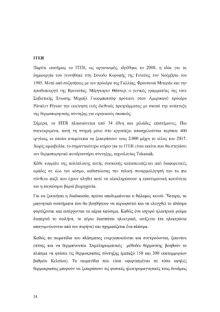 ΙΤΕR
Παρότι επισήμως το ITER, ως οργανισμός, ιδρύθηκε το 2008, η ιδέα για τη
δημιουργία του γεννήθηκε στη Σύνοδο Κορυφής της Γενεύης τον Νοέμβριο του
1985. Μετά από συζητήσεις με τον πρόεδρο της Γαλλίας, Φρανσουά Μιτεράν και την
πρωθυπουργό της Βρετανίας, Μάργκαρετ Θάτσερ, ο γενικός γραμματέας της τότε
Σοβιετικής Ένωσης Μιχαήλ Γκορμπατσόφ πρότεινε στον Αμερικανό πρόεδρο
Ρόναλντ Ρίγκαν την εκκίνηση ενός διεθνούς προγράμματος με σκοπό την ανάπτυξη
της θερμοπυρηνικής σύντηξης για ειρηνικούς σκοπούς.
Σήμερα, το ITER πλαισιώνεται από 34 έθνη και χιλιάδες επιστήμονες. Πιο
συγκεκριμένα, αυτή τη στιγμή μόνο στο εργοτάξιο απασχολούνται περίπου 400
εργάτες, οι οποίοι αναμένεται να ξεπεράσουν τους 2.000 μέχρι το τέλος του 2017.
Χωρίς αμφιβολία, το σημαντικότερο κτίριο για το ITER είναι εκείνο που θα στεγάσει
τον θερμοπυρηνικό αντιδραστήρα σύντηξης, τεχνολογίας Tokamak.
Κάθε κομμάτι της πολύπλοκης αυτής συσκευής κατασκευάζεται από διαφορετικές
ομάδες σε όλο τον κόσμο, καθιστώντας την τελική συναρμολόγησή του το πιο
σύνθετο παζλ που έχουν κληθεί ποτέ να ολοκληρώσουν η επιστημονική κοινότητα
και η παγκόσμια βαριά βιομηχανία.
Για να ξεκινήσει η διαδικασία, πρώτα απολυμαίνεται ο θάλαμος κενού. Ύστερα, τα
μαγνητικά συστήματα που θα βοηθήσουν να περιοριστεί και να ελεγχθεί το πλάσμα
φορτίζονται και εισέρχονται τα αέρια καύσιμα. Καθώς ένα ισχυρό ηλεκτρικό ρεύμα
διαπερνά το σωλήνα, το αέριο διασπάται ηλεκτρικά, ιονίζεται (τα ηλεκτρόνια
απογυμνώνονται από τον πυρήνα) και σχηματίζεται ένα πλάσμα.
Καθώς τα σωματίδια του πλάσματος ενεργοποιούνται και συγκρούονται, ξεκινάνε
επίσης και να θερμαίνονται. Συμπληρωματικές μέθοδοι θέρμανσης βοηθούν το
πλάσμα να φτάσει τις θερμοκρασίες σύντηξης (μεταξύ 150 και 300 εκατομμυρίων
βαθμών Κελσίου). Τα σωματίδια που είναι «φορτισμένα» σε τόσο υψηλές
θερμοκρασίες μπορούν να ξεπεράσουν τις φυσικές ηλεκτρομαγνητικές τους δυνάμεις
14
 