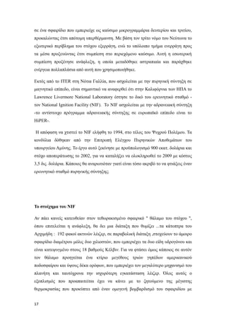 σε ένα σφαιρίδιο που εμπεριείχε ως καύσιμο μικρογραμμάρια δευτερίου και τριτίου,
προκαλώντας έτσι απότομη υπερθέρμανση. Με βάση τον τρίτο νόμο του Νεύτωνα το
εξωτερικό περίβλημα του στόχου εξερράγη, ενώ το υπόλοιπο τμήμα ενερράγη προς
τα μέσα προξενώντας έτσι συμπίεση στο περιεχόμενο καύσιμο. Αυτή η εσωτερική
συμπίεση προξένησε ανάφλεξη, η οποία μεταδόθηκε αστραπιαία και παράχθηκε
ενέργεια πολλαπλάσια από αυτή που χρησιμοποιήθηκε.
Εκτός από το ITER στη Νότια Γαλλία, που ασχολείται με την πυρηνική σύντηξη σε
μαγνητικό επίπεδο, είναι σημαντικό να αναφερθεί ότι στην Καλιφόρνια των ΗΠΑ το
Lawrence Livermore National Laboratory έστησε το δικό του ερευνητικό σταθμό -
τον National Ignition Facility (ΝIF). Το NIF ασχολείται με την αδρανειακή σύντηξη
-το αντίστοιχο πρόγραμμα αδρανειακής σύντηξης σε ευρωπαϊκό επίπεδο είναι το
HiPER-.
Η απόφαση να χτιστεί το NIF ελήφθη το 1994, στο τέλος του Ψυχρού Πολέμου. Τα
κονδύλια δόθηκαν από την Επιτροπή Ελέγχου Πυρηνικών Αποθεμάτων του
υπουργείου Αμύνης. Το έργο αυτό ξεκίνησε με προϋπολογισμό 900 εκατ. δολάρια και
στόχο αποπεράτωσης το 2002, για να καταλήξει να ολοκληρωθεί το 2009 με κόστος
3,5 δις. δολάρια. Κάποιος θα αναρωτιόταν γιατί είναι τόσο ακριβό το να φτιάξεις έναν
ερευνητικό σταθμό πυρηνικής σύντηξης;
Το στοίχημα του ΝΙF
Αν πάει κανείς κατευθείαν στον τεθωρακισμένο σφαιρικό " θάλαμο του στόχου ",
όπου επιτελείται η ανάφλεξη, θα δει μια διάταξη που θυμίζει ...τα κάτοπτρα του
Αρχιμήδη : 192 φακοί ακτινών λέιζερ, σε παραβολική διάταξη ,στοχεύουν το άμοιρο
σφαιρίδιο διαμέτρου μόλις δυο χιλιοστών, που εμπεριέχει τα δυο είδη υδρογόνου και
είναι κατεψυγμένο στους 18 βαθμούς Κέλβιν. Για να φτάσει όμως κάποιος σε αυτόν
τον θάλαμο προηγείται ένα κτίριο μεγέθους τριών γηπέδων αμερικανικού
ποδοσφαίρου και ύψους δέκα ορόφων, που εμπεριέχει τον μεγαλύτερο μηχανισμό του
πλανήτη και ταυτόχρονα την ισχυρότερη εγκατάσταση λέιζερ. Όλος αυτός ο
εξοπλισμός που προαπαιτείται έχει να κάνει με το ζητούμενο της μέγιστης
θερμοκρασίας που προκύπτει από έναν ομογενή βομβαρδισμό του σφαιριδίου με
17
 
