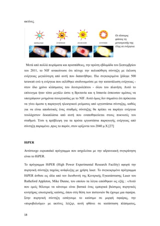 ακτίνες.
Μετά από πολλά πειράματα και προσπάθειες, την πρώτη εβδομάδα του Σεπτεμβρίου
του 2011, το NIF ανακοίνωσε ότι πέτυχε την πολυπόθητη σύντηξη με έκλυση
ενέργειας μεγαλύτερη από αυτή που δαπανήθηκε. Πιο συγκεκριμένα ξόδεψε 500
terawatt ενώ η ενέργεια που εκλύθηκε ισοδυναμούσε με την κατανάλωση ενέργειας -
στον ίδιο χρόνο κλάσματος του δευτερολέπτου - όλου του πλανήτη. Αυτό το
επίτευγμα ήταν τόσο μεγάλο ώστε η Βρετανία και η Ισπανία έσπευσαν αμέσως να
υπογράψουν μνημόνια συνεργασίας με το NIF. Αυτό όμως δεν σημαίνει ότι πρόκειται
να γίνει άμεσα η παραγωγή ηλεκτρικού ρεύματος από εργοστάσια σύντηξης, καθώς
για να είναι αποδοτικός ένας σταθμός σύντηξης θα πρέπει να παράγει ενέργεια
τουλάχιστον δεκαπλάσια από αυτή που εναποθηκεύεται στους πυκνωτές του
σταθμού. Έτσι η πρόβλεψη για τα πρώτα εργοστάσια παραγωγής ενέργειας από
σύντηξη παραμένει ,προς το παρόν, στον ορίζοντα του 2040 μ.Χ.[27]
HiPER
Αντίστοιχο ευρωπαϊκό πρόγραμμα που ασχολείται με την αδρανειακή συγκράτηση
είναι το HiPER.
Το πρόγραμμα HiPER (High Power Experimental Research Facility) αφορά την
πυρηνική σύντηξη ταχείας ανάφλεξης με χρήση laser. Το συγκεκριμένο πρόγραμμα
HiPER άνθισε ως ιδέα από τον διευθυντή της Κεντρικής Εγκατάστασης Laser του
Rutheford Appleton, Mike Dunne, του οποίου τα λόγια ειπώθηκαν ως εξής : «Αυτό
που εμείς θέλουμε να κάνουμε είναι βασικά ένας εμπορικά βιώσιμος πυρηνικός
κινητήρας εσωτερικής καύσης, όπου στη θέση των πιστονιών θα έχουμε μια σφαίρα.
Στην πυρηνική σύντηξη εισάγουμε το καύσιμο σε μορφή σφαίρας, την
«πυροβολούμε» με ακτίνες λέιζερ, αυτή φθάνει σε κατάσταση πλάσματος,
18
 