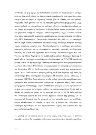 συντήκεται και μας χαρίζει την πολλαπλάσια ενέργεια. Θα συμπιέζουμε το καύσιμο
λίγο και, όταν αυτό φθάσει στο ύψιστο σημείο συμπίεσης, θα εισάγουμε λίγη ακόμη
ενέργεια για να αρχίσει η πυρηνική καύση.» [28] Η μέθοδος που περιγράψαμε
ονομάζεται «fast ignition» και για να επιτευχθεί χρησιμοποιεί βομβαρδισμό λέιζερ
μακρού παλμού για τη συμπίεση του καύσιμου υδρογόνου και βραχέος παλμού για
την έναρξη της πυρηνικής αντίδρασης. Ο βομβαρδισμός γίνεται συμμετρικά - εξ ου
και η σφαιρική μορφή του «στόχου» - από πολλές ακτίνες λέιζερ. Το κέρδος είναι ότι
κάτι τέτοιο απαιτεί πολύ μικρότερη εγκατάσταση από τους μαγνητικούς δακτυλίους
ενός ITER, άρα και κόστος. Εκτιμάται ότι θα κοστίσει μόλις 800 εκατ. το πρόγραμμα
HiPER (High Power Experimental Research Facility) που αφορά πυρηνική σύντηξη
ταχείας ανάφλεξης με χρήση laser. Τελικός στόχος είναι να αποδειχτεί η δυνατότητα
παραγωγής ενέργειας και να κατασκευαστεί πιλοτικός πυρηνικός αντιδραστήρας
σύντηξης. Tο HiPER περιλαμβάνεται στον κατάλογο 35 συνολικά έργων που είναι
γνωστός ως Οδικός Xάρτης για την ανάπτυξη Ευρωπαϊκών Yποδομών Έρευνας. Ο
οδικός χάρτης (roadmap) εκπονήθηκε από ειδική επιτροπή της Ε.Ε (ESFRI) μετά από
μελέτη 2 ετών και τη συμμετοχή 1000 περίπου επιστημόνων και εμπειρογνωμόνων
όλων των ειδικοτήτων. Ο συνολικός εκτιμώμενος από την επιτροπή προϋπολογισμός
του έργου είναι 850 εκ. Ευρώ, από τους υψηλότερους μεταξύ των προτεινόμενων
έργων (50 εκ. Ευρώ για την α΄ φάση της μελέτης και 800 εκ. Ευρώ για τη β΄ φάση της
κατασκευής). Στην κοινοπραξία συμμετέχουν 15 συνολικά χώρες. Επιπλέον, το
πρόγραμμα HiPER θα βασιστεί σε ένα μεγάλο αριθμό ερευνητών, μεταδιδακτορικών
ερευνητών και ανταποκρινόμενου μαθησιακού πληθυσμού. Όπως άλλα διεθνή
προγράμματα αντίδρασης με λέιζερ, το HiPER θα γίνει μια πλούσια πηγή ταλέντων
σε ένα ευρύ φάσμα των σχετικών πεδίων της εμπειρογνωμοσύνης. Εκτός από το
βασικό του σκοπό στην έρευνα για την πυρηνική σύντηξη, το HiPER θα διευκολύνει
την παγκόσμια έρευνα σε ένα φάσμα σχετικών πεδίων της φυσικής. Αν το
επιστημονικό δυναμικό που θα εργαστεί για την επίτευξη αυτού του φιλόδοξου
στόχου ολοκληρώσει με επιτυχία το έργο του, η Ευρώπη θα κατακτήσει την
παγκόσμια πρωτοπορία σε δύο σημαντικότατους τομείς: Την ενέργεια και την
προστασία του περιβάλλοντος.
Το μέγεθος και το κόστος μπορεί να είναι μικρά, αναλογικά, αλλά οι τεχνικές
δυσκολίες μεγάλες. Τα «πυροβόλα λέιζερ» που απαιτούνται είναι δύο τάξεις μεγέθους
19
 