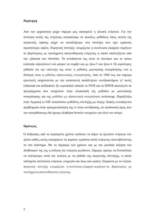 Περίληψη
Από την αρχαιότητα μέχρι σήμερα μας απασχολεί η ηλιακή ενέργεια. Για την
άντληση αυτής της ενέργειας καταφύγαμε σε ποικίλες μεθόδους όπως εκείνη της
πυρηνικής σχάσης μέχρι να καταλήξουμε στη σύντηξη που έχει εμφανώς
περισσότερα οφέλη. Πυρηνική σύντηξη ονομάζεται η συνένωση ελαφρών πυρήνων
σε βαρύτερους με ταυτόχρονη απελευθέρωση ενέργειας η οποία υπολογίζεται από
την εξίσωση του Αϊνστάιν. Τα αντιδρώντα της είναι το δευτέριο και το τρίτιο
(ισότοπα υδρογόνου) ενώ μπορεί να συμβεί και με ήλιο-3 και ήλιο-4. Οι κυριότερες
μέθοδοι για την επίτευξη της είναι: η μέθοδος μαγνητικής συγκράτησης ενώ η
δεύτερη είναι η μέθοδος αδρανειακής συγκράτησής. Από το 1968 έως και σήμερα
ερευνητές ασχολούνται με την κατασκευή κατάλληλων αντιδραστήρων γι' αυτές
(tokamak και stellarator). Σε ευρωπαϊκό επίπεδο το ITER και το HiPER αποτελούν τα
προγράμματα που στοχεύουν στην υλοποίησή της μεθόδου με μαγνητικής
συγκράτησης και της μεθόδου με αδρανειακή συγκράτηση αντίστοιχα. Παράλληλα
στην Αμερική το NIF αναπτύσσει μεθόδους σύντηξης με λέιζερ. Σαφώς εντοπίζονται
προβλήματα στην πραγματοποίηση της εν λόγω αντίδρασης, σε περίπτωση όμως που
την κατορθώσουμε θα έχουμε πληθώρα θετικών στοιχείων για όλον τον κόσμο.
Πρόλογος
Ο άνθρωπος από τα περασμένα χρόνια επιδίωκε να πάρει τη ζωογόνο ενέργεια του
ηλίου καθώς αυτός καταφέρνει να παράγει τεράστια ποσά ενέργειας ακτινοβολώντας
τα στο διάστημα. Με το πέρασμα των χρόνων και με την ραγδαία αύξηση του
πληθυσμού της γης η ανάγκη για ενέργεια μεγάλωνε. Σήμερα, έχουμε τη δυνατότητα
να καλύψουμε αυτή την ανάγκη με τη μέθοδο της πυρηνικής σύντηξης, η οποία
υπόσχεται ατελείωτη ενέργεια, ευημερία και ίσως και ειρήνη. Σύμφωνα με το λεξικό,
πυρηνική σύντηξη ονομάζεται η συνένωση ελαφρών πυρήνων σε βαρύτερους με
ταυτόχρονη απελευθέρωση ενέργειας.
2
 