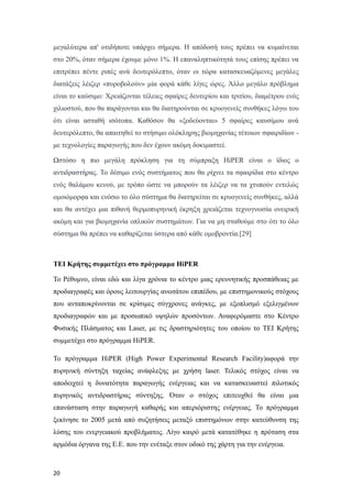 μεγαλύτερα απ' οτιδήποτε υπάρχει σήμερα. Η απόδοσή τους πρέπει να κυμαίνεται
στο 20%, όταν σήμερα έχουμε μόνο 1%. Η επαναληπτικότητά τους επίσης πρέπει να
επιτρέπει πέντε ριπές ανά δευτερόλεπτο, όταν οι τώρα κατασκευαζόμενες μεγάλες
διατάξεις λέιζερ «πυροβολούν» μία φορά κάθε λίγες ώρες. Άλλο μεγάλο πρόβλημα
είναι το καύσιμο: Χρειάζονται τέλειες σφαίρες δευτερίου και τριτίου, διαμέτρου ενός
χιλιοστού, που θα παράγονται και θα διατηρούνται σε κρυογενείς συνθήκες λόγω του
ότι είναι ασταθή ισότοπα. Καθόσον θα «ξοδεύονται» 5 σφαίρες καυσίμου ανά
δευτερόλεπτο, θα απαιτηθεί το στήσιμο ολόκληρης βιομηχανίας τέτοιων σφαιριδίων -
με τεχνολογίες παραγωγής που δεν έχουν ακόμη δοκιμαστεί.
Ωστόσο η πιο μεγάλη πρόκληση για τη σύμπραξη HiPER είναι ο ίδιος ο
αντιδραστήρας. Το δέσιμο ενός συστήματος που θα ρίχνει τα σφαιρίδια στο κέντρο
ενός θαλάμου κενού, με τρόπο ώστε να μπορούν τα λέιζερ να τα χτυπούν εντελώς
ομοιόμορφα και ενόσω το όλο σύστημα θα διατηρείται σε κρυογενείς συνθήκες, αλλά
και θα αντέχει μια πιθανή θερμοπυρηνική έκρηξη χρειάζεται τεχνογνωσία ονειρική
ακόμη και για βιομηχανία οπλικών συστημάτων. Για να μη σταθούμε στο ότι το όλο
σύστημα θα πρέπει να καθαρίζεται ύστερα από κάθε ομοβροντία.[29]
ΤΕΙ Κρήτης συμμετέχει στο πρόγραμμα HiPER
Το Ρέθυμνο, είναι εδώ και λίγα χρόνια το κέντρο μιας ερευνητικής προσπάθειας με
προδιαγραφές και όρους λειτουργίας ανωτάτου επιπέδου, με επιστημονικούς στόχους
που ανταποκρίνονται σε κρίσιμες σύγχρονες ανάγκες, με εξοπλισμό εξελιγμένων
προδιαγραφών και με προσωπικό υψηλών προσόντων. Αναφερόμαστε στο Κέντρο
Φυσικής Πλάσματος και Laser, με τις δραστηριότητες του οποίου το ΤΕΙ Κρήτης
συμμετέχει στο πρόγραμμα HiPER.
Το πρόγραμμα HiPER (High Power Experimental Research Facility)αφορά την
πυρηνική σύντηξη ταχείας ανάφλεξης με χρήση laser. Τελικός στόχος είναι να
αποδειχτεί η δυνατότητα παραγωγής ενέργειας και να κατασκευαστεί πιλοτικός
πυρηνικός αντιδραστήρας σύντηξης. Όταν ο στόχος επιτευχθεί θα είναι μια
επανάσταση στην παραγωγή καθαρής και απεριόριστης ενέργειας. Το πρόγραμμα
ξεκίνησε το 2005 μετά από συζητήσεις μεταξύ επιστημόνων στην κατεύθυνση της
λύσης του ενεργειακού προβλήματος. Λίγο καιρό μετά κατατέθηκε η πρόταση στα
αρμόδια όργανα της Ε.Ε. που την ενέταξε στον οδικό της χάρτη για την ενέργεια.
20
 