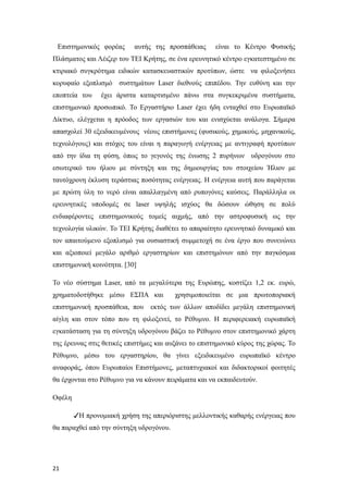 Επιστημονικός φορέας αυτής της προσπάθειας είναι το Κέντρο Φυσικής
Πλάσματος και Λέιζερ του ΤΕΙ Κρήτης, σε ένα ερευνητικό κέντρο εγκατεστημένο σε
κτιριακό συγκρότημα ειδικών κατασκευαστικών προτύπων, ώστε να φιλοξενήσει
κορυφαίο εξοπλισμό συστημάτων Laser διεθνούς επιπέδου. Την ευθύνη και την
εποπτεία του έχει άριστα καταρτισμένο πάνω στα συγκεκριμένα συστήματα,
επιστημονικό προσωπικό. Το Εργαστήριο Laser έχει ήδη ενταχθεί στο Ευρωπαϊκό
Δίκτυο, ελέγχεται η πρόοδος των εργασιών του και ενισχύεται ανάλογα. Σήμερα
απασχολεί 30 εξειδικευμένους νέους επιστήμονες (φυσικούς, χημικούς, μηχανικούς,
τεχνολόγους) και στόχος του είναι η παραγωγή ενέργειας με αντιγραφή προτύπων
από την ίδια τη φύση, όπως το γεγονός της ένωσης 2 πυρήνων υδρογόνου στο
εσωτερικό του ήλιου με σύντηξη και της δημιουργίας του στοιχείου Ήλιον με
ταυτόχρονη έκλυση τεράστιας ποσότητας ενέργειας. Η ενέργεια αυτή που παράγεται
με πρώτη ύλη το νερό είναι απαλλαγμένη από ρυπογόνες καύσεις. Παράλληλα οι
ερευνητικές υποδομές σε laser υψηλής ισχύος θα δώσουν ώθηση σε πολύ
ενδιαφέροντες επιστημονικούς τομείς αιχμής, από την αστροφυσική ως την
τεχνολογία υλικών. Το ΤΕΙ Κρήτης διαθέτει το απαραίτητο ερευνητικό δυναμικό και
τον απαιτούμενο εξοπλισμό για ουσιαστική συμμετοχή σε ένα έργο που συνενώνει
και αξιοποιεί μεγάλο αριθμό εργαστηρίων και επιστημόνων από την παγκόσμια
επιστημονική κοινότητα. [30]
Το νέο σύστημα Laser, από τα μεγαλύτερα της Ευρώπης, κοστίζει 1,2 εκ. ευρώ,
χρηματοδοτήθηκε μέσω ΕΣΠΑ και χρησιμοποιείται σε μια πρωτοποριακή
επιστημονική προσπάθεια, που εκτός των άλλων αποδίδει μεγάλη επιστημονική
αίγλη και στον τόπο που τη φιλοξενεί, το Ρέθυμνο. Η περιφερειακή ευρωπαϊκή
εγκατάσταση για τη σύντηξη υδρογόνου βάζει το Ρέθυμνο στον επιστημονικό χάρτη
της έρευνας στις θετικές επιστήμες και αυξάνει το επιστημονικό κύρος της χώρας. Το
Ρέθυμνο, μέσω του εργαστηρίου, θα γίνει εξειδικευμένο ευρωπαϊκό κέντρο
αναφοράς, όπου Ευρωπαίοι Επιστήμονες, μεταπτυχιακοί και διδακτορικοί φοιτητές
θα έρχονται στο Ρέθυμνο για να κάνουν πειράματα και να εκπαιδευτούν.
Οφέλη
✓Η προνομιακή χρήση της απεριόριστης μελλοντικής καθαρής ενέργειας που
θα παραχθεί από την σύντηξη υδρογόνου.
21
 