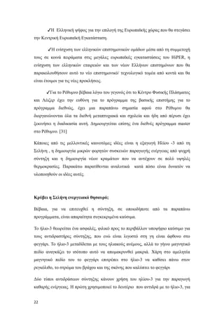 ✓Η Ελληνική ψήφος για την επιλογή της Ευρωπαϊκής χώρας που θα στεγάσει
την Κεντρική Ευρωπαϊκή Εγκατάσταση.
✓Η ενίσχυση των ελληνικών επιστημονικών ομάδων μέσα από τη συμμετοχή
τους σε κοινά πειράματα στις μεγάλες ευρωπαϊκές εγκαταστάσεις του HiPER, η
ενίσχυση των ελληνικών εταιρειών και των νέων Ελλήνων επιστημόνων που θα
παρακολουθήσουν αυτό το νέο επιστημονικό/ τεχνολογικό τομέα από κοντά και θα
είναι έτοιμοι για τις νέες προκλήσεις.
✓Για το Ρέθυμνο βέβαια λόγω του γεγονός ότι το Κέντρο Φυσικής Πλάσματος
και Λέιζερ έχει την ευθύνη για το πρόγραμμα της βασικής επιστήμης για το
πρόγραμμα διεθνώς, έχει μια παραπάνω σημασία αφού στο Ρέθυμνο θα
διοργανώνονται όλα τα διεθνή μεταπτυχιακά και σχολεία και ήδη από πέρυσι έχει
ξεκινήσει η διαδικασία αυτή. Δημιουργείται επίσης ένα διεθνές πρόγραμμα master
στο Ρέθυμνο. [31]
Κάποιες από τις μελλοντικές καινοτόμες ιδέες είναι η εξαγωγή Ηλίου -3 από τη
Σελήνη , η δημιουργία μικρών φορητών συσκευών παραγωγής ενέργειας από ψυχρή
σύντηξη και η δημιουργία νέων κραμάτων που να αντέχουν σε πολύ υψηλές
θερμοκρασίες. Παρακάτω παρατίθενται αναλυτικά κατά πόσο είναι δυνατόν να
υλοποιηθούν οι ιδέες αυτές.
Κρύβει η Σελήνη ενεργειακό θησαυρό;
Βέβαια, για να επιτευχθεί η σύντηξη, σε οποιοδήποτε από τα παραπάνω
προγράμματα, είναι απαραίτητα συγκεκριμένα καύσιμα.
Το ήλιο-3 θεωρείται ένα ασφαλές, φιλικό προς το περιβάλλον υποψήφιο καύσιμο για
τους αντιδραστήρες σύντηξης, που ενώ είναι λιγοστό στη γη είναι άφθονο στο
φεγγάρι. Το ήλιο-3 μεταδίδεται με τους ηλιακούς ανέμους, αλλά το γήινο μαγνητικό
πεδίο αναγκάζει το ισότοπο αυτό να απομακρυνθεί μακριά. Χάρη στο αμελητέα
μαγνητικό πεδίο του το φεγγάρι επιτρέπει στο ήλιο-3 να καθίσει πάνω στον
ρεγκόλιθο, το στρώμα του βράχου και της σκόνης που καλύπτει το φεγγάρι.
Δύο τύποι αντιδράσεων σύντηξης κάνουν χρήση του ηλίου-3 για την παραγωγή
καθαρής ενέργειας. Η πρώτη χρησιμοποιεί το δευτέριο που αντιδρά με το ήλιο-3, για
22
 