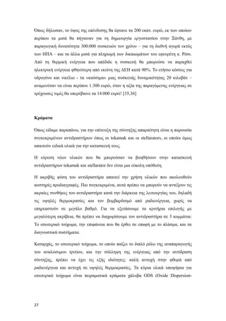 Όπως δήλωσαν, το ύψος της επένδυσης θα έφτανε τα 200 εκατ. ευρώ, εκ των οποίων
περίπου τα μισά θα πήγαιναν για τη δημιουργία εργοστασίου στην Ξάνθη, με
παραγωγική δυνατότητα 300.000 συσκευών τον χρόνο – για τη διεθνή αγορά εκτός
των ΗΠΑ – και τα άλλα μισά για πληρωμή των δικαιωμάτων του εφευρέτη κ. Ρόσι.
Από τη θερμική ενέργεια που απέδιδε η συσκευή θα μπορούσε να παραχθεί
ηλεκτρική ενέργεια φθηνότερη από εκείνη της ΔΕΗ κατά 90%. Το ετήσιο κόστος για
υδρογόνο και νικέλιο - τα «καύσιμα» μιας συσκευής δυναμικότητας 20 κιλοβάτ –
αναμενόταν να είναι περίπου 1.300 ευρώ, όταν η αξία της παραγόμενης ενέργειας σε
τρέχουσες τιμές θα υπερέβαινε τα 14.000 ευρώ! [35,36]
Κράματα
Όπως είδαμε παραπάνω, για την επίτευξη της σύντηξης απαραίτητη είναι η παρουσία
συγκεκριμένων αντιδραστήρων όπως οι tokamak και οι stellarators, οι οποίοι όμως
απαιτούν ειδικά υλικά για την κατασκευή τους.
Η εύρεση νέων υλικών που θα μπορούσαν να βοηθήσουν στην κατασκευή
αντιδραστήρων tokamak και stellarator δεν είναι μια εύκολη υπόθεση.
Η ακριβής φύση του αντιδραστήρα απαιτεί την χρήση υλικών που ακολουθούν
αυστηρές προδιαγραφές. Πιο συγκεκριμένα, αυτά πρέπει να μπορούν να αντέξουν τις
ακραίες συνθήκες του αντιδραστήρα κατά την διάρκεια της λειτουργίας του, δηλαδή
τις υψηλές θερμοκρασίες και τον βομβαρδισμό από ραδιενέργεια, χωρίς να
επηρεαστούν σε μεγάλο βαθμό. Για να εξετάσουμε τα κριτήρια επιλογής με
μεγαλύτερη ακρίβεια, θα πρέπει να διαχωρίσουμε τον αντιδραστήρα σε 3 κομμάτια:
Το εσωτερικό τοίχωμα, την επιφάνεια που θα έρθει σε επαφή με το πλάσμα, και τα
διαγνωστικά συστήματα.
Καταρχάς, το εσωτερικό τοίχωμα, το οποίο παίζει το διπλό ρόλο της αναπαραγωγής
του αναλώσιμου τριτίου, και την σύλληψη της ενέργειας από την αντίδραση
σύντηξης, πρέπει να έχει τις εξής ιδιότητες: καλή αντοχή στην φθορά από
ραδιενέργεια και αντοχή σε υψηλές θερμοκρασίες. Τα κύρια υλικά υποψήφια για
εσωτερικό τοίχωμα είναι πειραματικά κράματα χάλυβα ODS (Oxide Dispersion-
27
 