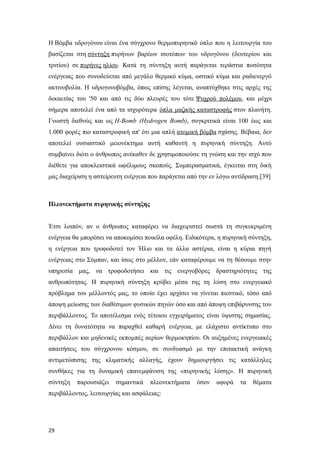 Η Βόμβα υδρογόνου είναι ένα σύγχρονο θερμοπυρηνικό όπλο που η λειτουργία του
βασίζεται στη σύντηξη πυρήνων βαρέων ισοτόπων του υδρογόνου (δευτερίου και
τριτίου) σε πυρήνες ηλίου. Κατά τη σύντηξη αυτή παράγεται τεράστια ποσότητα
ενέργειας που συνοδεύεται από μεγάλο θερμικό κύμα, ωστικό κύμα και ραδιενεργό
ακτινοβολία. Η υδρογονοβόμβα, όπως επίσης λέγεται, αναπτύχθηκε στις αρχές της
δεκαετίας του '50 και από τις δύο πλευρές του τότε Ψυχρού πολέμου, και μέχρι
σήμερα αποτελεί ένα από τα ισχυρότερα όπλα μαζικής καταστροφής στον πλανήτη.
Γνωστή διεθνώς και ως H-Bomb (Hydrogen Bomb), συγκριτικά είναι 100 έως και
1.000 φορές πιο καταστροφική απ' ότι μια απλή ατομική βόμβα σχάσης. Βέβαια, δεν
αποτελεί ουσιαστικό μειονέκτημα αυτή καθαυτή η πυρηνική σύντηξη. Αυτό
συμβαίνει διότι ο άνθρωπος ανέκαθεν δε χρησιμοποιούσε τη γνώση και την ισχύ που
διέθετε για αποκλειστικά ωφέλιμους σκοπούς. Συμπερασματικά, έγκειται στη δική
μας διαχείριση η αστείρευτη ενέργεια που παράγεται από την εν λόγω αντίδραση.[39]
Πλεονεκτήματα πυρηνικής σύντηξης
Έτσι λοιπόν, αν ο άνθρωπος καταφέρει να διαχειριστεί σωστά τη συγκεκριμένη
ενέργεια θα μπορέσει να αποκομίσει ποικίλα οφέλη. Ειδικότερα, η πυρηνική σύντηξη,
η ενέργεια που τροφοδοτεί τον Ήλιο και τα άλλα αστέρια, είναι η κύρια πηγή
ενέργειας στο Σύμπαν, και ίσως στο μέλλον, εάν καταφέρουμε να τη θέσουμε στην
υπηρεσία μας, να τροφοδοτήσει και τις ενεργοβόρες δραστηριότητες της
ανθρωπότητας. Η πυρηνική σύντηξη κρύβει μέσα της τη λύση στο ενεργειακό
πρόβλημα του μέλλοντός μας, το οποίο έχει αρχίσει να γίνεται πιεστικό, τόσο από
άποψη μείωσης των διαθέσιμων φυσικών πηγών όσο και από άποψη επιβάρυνσης του
περιβάλλοντος. Το αποτέλεσμα ενός τέτοιου εγχειρήματος είναι ύψιστης σημασίας.
Δίνει τη δυνατότητα να παραχθεί καθαρή ενέργεια, με ελάχιστο αντίκτυπο στο
περιβάλλον και μηδενικές εκπομπές αερίων θερμοκηπίου. Οι αυξημένες ενεργειακές
απαιτήσεις του σύγχρονου κόσμου, σε συνδυασμό με την επιτακτική ανάγκη
αντιμετώπισης της κλιματικής αλλαγής, έχουν δημιουργήσει τις κατάλληλες
συνθήκες για τη δυναμική επανεμφάνιση της «πυρηνικής λύσης». Η πυρηνική
σύντηξη παρουσιάζει σημαντικά πλεονεκτήματα όσον αφορά τα θέματα
περιβάλλοντος, λειτουργίας και ασφάλειας:
29
 