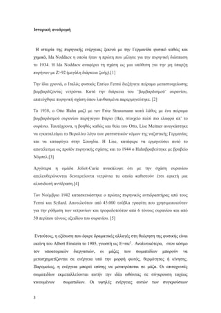 Iστορική αναδρομή
Η ιστορία της πυρηνικής ενέργειας ξεκινά με την Γερμανίδα φυσικό καθώς και
χημικό, Ida Noddacκ η οποία ήταν η πρώτη που μίλησε για την πυρηνική διάσπαση
το 1934. Η Ida Noddacκ αναφέρει τη σχάση ως μια υπόθεση για την μη ύπαρξη
πυρήνων με Ζ>92 (μεγάλη διάρκεια ζωής).[1]
Την ίδια χρονιά, ο Ιταλός φυσικός Enrico Fermi διεξήγαγε πείραμα μεταστοιχείωσης
βομβαρδίζοντας νετρόνια. Κατά την διάρκεια του ¨βομβαρδισμού¨ ουρανίου,
επιτεύχθηκε πυρηνική σχάση όπου λανθασμένα παρερμηνεύτηκε. [2]
To 1938, o Otto Hahn μαζί με τον Fritz Strassmann κατά λάθος με ένα πείραμα
βομβαρδισμού ουρανίου παρήγαγαν Βάριο (Ba), στοιχείο πολύ πιο ελαφρό απ’ το
ουράνιο. Ταυτόχρονα, η βοηθός καθώς και θεία του Otto, Lise Meitner αναγκάστηκε
να εγκαταλείψει το Βερολίνο λόγο των ρατσιστικών νόμων της ναζιστικής Γερμανίας
και να καταφύγει στην Σουηδία. Η Lise, κατάφερε να ερμηνεύσει αυτό το
αποτέλεσμα ως προϊόν πυρηνικής σχάσης και το 1944 ο Hahnβραβεύτηκε με βραβείο
Νόμπελ.[3]
Αργότερα η ομάδα Joliot-Curie ανακάλυψε ότι με την σχάση ουρανίου
απελευθερώνονται δευτερεύοντα νετρόνια τα οποία καθιστούν έτσι εφικτή μια
αλυσιδωτή αντίδραση.[4]
Τον Νοέμβριο 1942 κατασκευάστηκε ο πρώτος πυρηνικός αντιδραστήρας από τους
Fermi και Szilard. Αποτελούταν από 45.000 τούβλα γραφίτη που χρησιμοποιούταν
για την ρύθμιση των νετρονίων και τροφοδοτούταν από 6 τόνους ουρανίου και από
50 περίπου τόνους οξειδίου του ουρανίου. [5]
Εντούτοις, η εξίσωση που έφερε δραματικές αλλαγές στη θεώρηση της φυσικής είναι
εκείνη του Albert Einstein το 1905, γνωστή ως E=mc2
. Αναλυτικότερα, στον κόσμο
τον υποατομικών διεργασιών, οι μάζες των σωματιδίων μπορούν να
μετασχηματίζονται σε ενέργεια υπό την μορφή φωτός, θερμότητας ή κίνησης.
Παρομοίως, η ενέργεια μπορεί επίσης να μετατρέπεται σε μάζα. Οι επιταχυντές
σωματιδίων εκμεταλλεύονται αυτήν την ιδέα ωθώντας σε σύγκρουση ταχέως
κινουμένων σωματιδίων. Οι υψηλές ενέργειες αυτών των συγκρούσεων
3
 