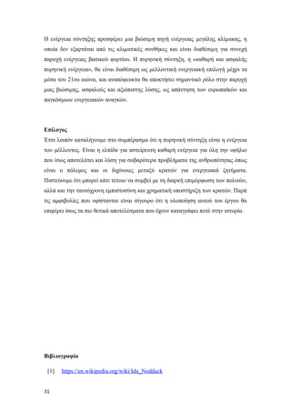 Η ενέργεια σύντηξης προσφέρει µια βιώσιµη πηγή ενέργειας μεγάλης κλίµακας, η
οποία δεν εξαρτάται από τις κλιµατικές συνθήκες και είναι διαθέσιµη για συνεχή
παροχή ενέργειας βασικού φορτίου. Η πυρηνική σύντηξη, η «καθαρή και ασφαλής
πυρηνική ενέργεια», θα είναι διαθέσιμη ως μελλοντική ενεργειακή επιλογή μέχρι τα
μέσα του 21ου αιώνα, και αναπόφευκτα θα αποκτήσει σημαντικό ρόλο στην παροχή
μιας βιώσιμης, ασφαλούς και αξιόπιστης λύσης, ως απάντηση των ευρωπαϊκών και
παγκόσμιων ενεργειακών αναγκών.
Επίλογος
Έτσι λοιπόν καταλήγουμε στο συμπέρασμα ότι η πυρηνική σύντηξη είναι η ενέργεια
του μέλλοντος. Είναι η ελπίδα για αστείρευτη καθαρή ενέργεια για όλη την υφήλιο
που ίσως αποτελέσει και λύση για σοβαρότερα προβλήματα της ανθρωπότητας όπως
είναι ο πόλεμος και οι διχόνοιες μεταξύ κρατών για ενεργειακά ζητήματα.
Πιστεύουμε ότι μπορεί κάτι τέτοιο να συμβεί με τη διαρκή επιμόρφωση των πολιτών,
αλλά και την ταυτόχρονη εμπιστοσύνη και χρηματική υποστήριξη των κρατών. Παρά
τις αμφιβολίες που υφίστανται είναι σίγουρο ότι η υλοποίηση αυτού του έργου θα
επιφέρει ίσως τα πιο θετικά αποτελέσματα που έχουν καταγράφει ποτέ στην ιστορία.
Βιβλιογραφία
[1] https://en.wikipedia.org/wiki/Ida_Noddack
31
 