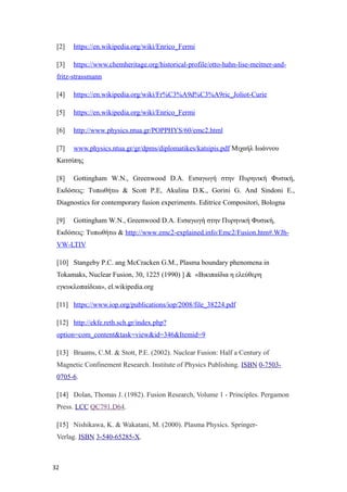 [2] https://en.wikipedia.org/wiki/Enrico_Fermi
[3] https://www.chemheritage.org/historical-profile/otto-hahn-lise-meitner-and-
fritz-strassmann
[4] https://en.wikipedia.org/wiki/Fr%C3%A9d%C3%A9ric_Joliot-Curie
[5] https://en.wikipedia.org/wiki/Enrico_Fermi
[6] http://www.physics.ntua.gr/POPPHYS/60/emc2.html
[7] www.physics.ntua.gr/gr/dpms/diplomatikes/katsipis.pdf Μιχαήλ Ιωάννου
Κατσίπης
[8] Gottingham W.N., Greenwood D.A. Εισαγωγή στην Πυρηνική Φυσική,
Εκδόσεις: Τυπωθήτω & Scott P.E, Akulina D.K., Gorini G. And Sindoni E.,
Diagnostics for contemporary fusion experiments. Editrice Compositori, Bologna
[9] Gottingham W.N., Greenwood D.A. Εισαγωγή στην Πυρηνική Φυσική,
Εκδόσεις: Τυπωθήτω & http://www.emc2-explained.info/Emc2/Fusion.htm#.WJh-
VW-LTIV
[10] Stangeby P.C. ang McCracken G.M., Plasma boundary phenomena in
Tokamaks, Nuclear Fusion, 30, 1225 (1990) ] & «Bικιπαίδια η ελεύθερη
εγκυκλοπαίδεια», el.wikipedia.org
[11] https://www.iop.org/publications/iop/2008/file_38224.pdf
[12] http://ekfe.reth.sch.gr/index.php?
option=com_content&task=view&id=346&Itemid=9
[13] Braams, C.M. & Stott, P.E. (2002). Nuclear Fusion: Half a Century of
Magnetic Confinement Research. Institute of Physics Publishing. ISBN 0-7503-
0705-6.
[14] Dolan, Thomas J. (1982). Fusion Research, Volume 1 - Principles. Pergamon
Press. LCC QC791.D64.
[15] Nishikawa, K. & Wakatani, M. (2000). Plasma Physics. Springer-
Verlag. ISBN 3-540-65285-X.
32
 
