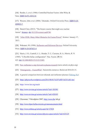 [16] Raeder, J.; et al. (1986). Controlled Nuclear Fusion. John Wiley &
Sons. ISBN 0-471-10312-8.
[17] Wesson, John; et al. (2004). Tokamaks. Oxford University Press. ISBN 0-19-
850922-7.
[18] Daniel Clery (2015). "The bizarre reactor that might save nuclear
fusion". Science. doi:10.1126/science.aad4746.
[19] "After ITER, Many Other Obstacles for Fusion Power". Science. January 17,
2013.
[20] Wakatani, M. (1998). Stellarator and Heliotron Devices. Oxford University
Press. ISBN 0-19-507831-4.
[21] Harris, J. H.; Cantrell, J. L.; Hender, T. C.; Carreras, B. A.; Morris, R. N.
(1985). "A flexible heliac configuration". Nuc. Fusion. 25 (5):
623. doi:10.1088/0029-5515/25/5/005.
[22] New stellerator a step forward in plasma research (news article on phys.org)
[23] "Omnigeneity – FusionWiki". fusionwiki.ciemat.es. Retrieved 2016-01-31.
[24] A general comparison between tokamak and stellarator plasmas (Yuhong Xu),
[25] https://physics4u.wordpress.com/2011/06/01/%CF%8D-%CE%AE-iter/
[26] https://www.iter.org/mach
[27] http://www.tovima.gr/science/article/?aid=181981
[28] http://www.tovima.gr/science/article/?aid=420103
[29] Chessman, 7 Οκτωβρίου 2007, http://www.the lab.gr
[30] http://www.hiper-hellas.teicrete.gr/announcements.html
[31] http://www.rethnea.gr/article.aspx?id=37824
[32] http://www.tovima.gr/science/physics-space/article/?aid=621125
33
 
