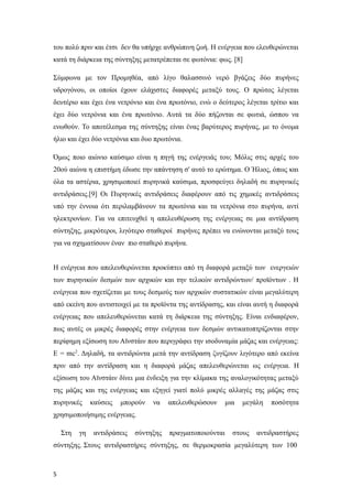 του πολύ πριν και έτσι δεν θα υπήρχε ανθρώπινη ζωή. Η ενέργεια που ελευθερώνεται
κατά τη διάρκεια της σύντηξης μετατρέπεται σε φωτόνια: φως. [8]
Σύμφωνα με τον Προμηθέα, από λίγο θαλασσινό νερό βγάζεις δύο πυρήνες
υδρογόνου, οι οποίοι έχουν ελάχιστες διαφορές μεταξύ τους. Ο πρώτος λέγεται
δευτέριο και έχει ένα νετρόνιο και ένα πρωτόνιο, ενώ ο δεύτερος λέγεται τρίτιο και
έχει δύο νετρόνια και ένα πρωτόνιο. Αυτά τα δύο πήζονται σε φωτιά, ώσπου να
ενωθούν. Το αποτέλεσμα της σύντηξης είναι ένας βαρύτερος πυρήνας, με το όνομα
ήλιο και έχει δύο νετρόνια και δυο πρωτόνια.
Όμως ποιο αιώνιο καύσιμο είναι η πηγή της ενέργειάς του; Μόλις στις αρχές του
20ού αιώνα η επιστήμη έδωσε την απάντηση σ' αυτό το ερώτημα. Ο Ήλιος, όπως και
όλα τα αστέρια, χρησιμοποιεί πυρηνικά καύσιμα, προσφεύγει δηλαδή σε πυρηνικές
αντιδράσεις.[9] Οι Πυρηνικές αντιδράσεις διαφέρουν από τις χημικές αντιδράσεις
υπό την έννοια ότι περιλαμβάνουν τα πρωτόνια και τα νετρόνια στο πυρήνα, αντί
ηλεκτρονίων. Για να επιτευχθεί η απελευθέρωση της ενέργειας σε μια αντίδραση
σύντηξης, μικρότεροι, λιγότερο σταθεροί πυρήνες πρέπει να ενώνονται μεταξύ τους
για να σχηματίσουν έναν πιο σταθερό πυρήνα.
Η ενέργεια που απελευθερώνεται προκύπτει από τη διαφορά μεταξύ των ενεργειών
των πυρηνικών δεσμών των αρχικών και την τελικών αντιδρώντων/ προϊόντων . Η
ενέργεια που σχετίζεται με τους δεσμούς των αρχικών συστατικών είναι μεγαλύτερη
από εκείνη που αντιστοιχεί με τα προϊόντα της αντίδρασης, και είναι αυτή η διαφορά
ενέργειας που απελευθερώνεται κατά τη διάρκεια της σύντηξης. Είναι ενδιαφέρον,
πως αυτές οι μικρές διαφορές στην ενέργεια των δεσμών αντικατοπτρίζονται στην
περίφημη εξίσωση του Αϊνστάιν που περιγράφει την ισοδυναμία μάζας και ενέργειας:
E = mc2
. Δηλαδή, τα αντιδρώντα μετά την αντίδραση ζυγίζουν λιγότερο από εκείνα
πριν από την αντίδραση και η διαφορά μάζας απελευθερώνεται ως ενέργεια. Η
εξίσωση του Αϊνστάιν δίνει μια ένδειξη για την κλίμακα της αναλογικότητας μεταξύ
της μάζας και της ενέργειας και εξηγεί γιατί πολύ μικρές αλλαγές της μάζας στις
πυρηνικές καύσεις μπορούν να απελευθερώσουν μια μεγάλη ποσότητα
χρησιμοποιήσιμης ενέργειας.
Στη γη αντιδράσεις σύντηξης πραγματοποιούνται στους αντιδραστήρες
σύντηξης. Στους αντιδραστήρες σύντηξης, σε θερμοκρασία μεγαλύτερη των 100
5
 