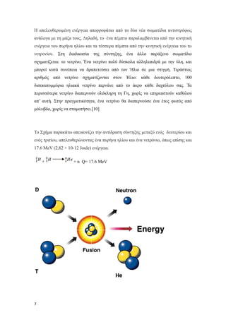Η απελευθερωμένη ενέργεια απορροφάται από τα δύο νέα σωματίδια αντιστρόφως
ανάλογα με τη μάζα τους. Δηλαδή, το ένα πέμπτο παραλαμβάνεται από την κινητική
ενέργεια του πυρήνα ηλίου και τα τέσσερα πέμπτα από την κινητική ενέργεια του το
νετρονίου. Στη διαδικασία της σύντηξης, ένα άλλο παράξενο σωματίδιο
σχηματίζεται: το νετρίνο. Ένα νετρίνο πολύ δύσκολα αλληλεπιδρά με την ύλη, και
μπορεί κατά συνέπεια να δραπετεύσει από τον Ήλιο σε μια στιγμή. Τεράστιος
αριθμός από νετρίνο σχηματίζονται στον Ήλιο: κάθε δευτερόλεπτο, 100
δισεκατομμύρια ηλιακά νετρίνο περνάνε από το άκρο κάθε δαχτύλου σας. Τα
περισσότερα νετρίνο διαπερνούν ολόκληρη τη Γη, χωρίς να επηρεαστούν καθόλου
απ’ αυτή. Στην πραγματικότητα, ένα νετρίνο θα διαπερνούσε ένα έτος φωτός από
μόλυβδο, χωρίς να σταματήσει.[10]
Το Σχήμα παρακάτω απεικονίζει την αντίδραση σύντηξης μεταξύ ενός δευτερίου και
ενός τριτίου, απελευθερώνοντας ένα πυρήνα ηλίου και ένα νετρόνιο, όπως επίσης και
17.6 MeV (2,82 × 10-12 Joule) ενέργεια.
+ + n Q= 17.6 MeV
7
 