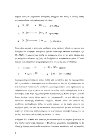 Βέβαια εκτός της παραπάνω αντίδρασης υπάρχουν και άλλες οι οποίες επίσης
χρησιμοποιούνται σε αντιδραστήρες σύντηξης:
 + + n Q=3.3 MeV
 + + Q=4.0 MeV
 + + n Q= 17.6 MeV
Όπως είναι φανερό η τελευταία αντίδραση στην οποία αντιδρούν ο πυρήνας του
δευτερίου και ο πυρήνας του τριτίου έχει την μεγαλύτερη απόδοση σε ενέργεια (Q=
17.6 MeV). To μειονέκτημα αυτής της αντίδρασης είναι ότι το τρίτιο εξαιτίας του
μικρού χρόνου διάρκειας της ζωής του δεν βρίσκεται σε αφθονία στη φύση. Γι’ αυτό
το λόγο είναι απαραίτητη η τεχνητή δημιουργία του, με τις εξής αντιδράσεις:
 n (ταχύ) + + + n (αργό)
 N (αργό) + + + 4.8 MeV
Πώς όμως δημιουργείται το τρίτιο; Πολλά από τα νετρόνια που θα δημιουργηθούν
από τις αντιδράσεις θα αφήσουν τον αντιδραστήρα και πάνε να «ξεκουραστούν» σε
ένα συστατικό γνωστό ως "η κουβέρτα". Αυτό περιλαμβάνει υλικό σχεδιασμένο να
επιβραδύνει τα ταχέα νετρόνια και με αυτό τον τρόπο να γίνεται θερμότητα. Αυτή η
θερμότητα, με τη σειρά της, μεταφέρθηκε σε αέριο υψηλής πίεσης ή ατμού. Αυτό το
ζεστό, υψηλής πίεσης αέριο μπορεί να χρησιμοποιηθεί για την οδήγηση ενός
στροβίλου παραγωγής ηλεκτρικής ενέργειας. Μερικά μόρια του σταθμού της
κουβέρτας περιλαμβάνουν λίθιο, το οποίο αντιδρά με τα ταχέα νετρόνια και
παράγουν τρίτιο, ένα από τα δύο καύσιμα που απαιτούνται για την αντίδραση. Με
αυτόν τον τρόπο ένας σταθμός παραγωγής ενέργειας από σύντηξη θα μπορούσε να
παράγει ένα συστατικό της δικής της καύσης επί τόπου.
Υπάρχουν δύο μέθοδοι που προσεγγίζουν ικανοποιητικά την πυρηνική σύντηξη σε
ένα σταθμό παραγωγής ενέργειας: 1) Η μέθοδος μαγνητικής συγκράτησης για τη
σύντηξη, όπου μαγνητικά πεδία κρατούν το πλάσμα σε απομόνωση, ενώ πολύ υψηλές
8
 