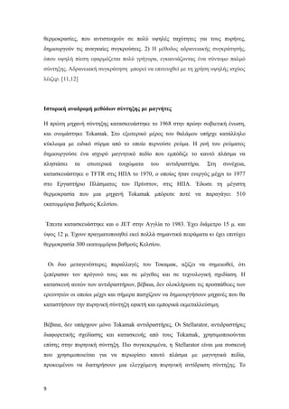 θερμοκρασίες, που αντιστοιχούν σε πολύ υψηλές ταχύτητες για τους πυρήνες,
δημιουργούν τις αναγκαίες συγκρούσεις. 2) Η μέθοδος αδρανειακής συγκράτησής,
όπου υψηλή πίεση εφαρμόζεται πολύ γρήγορα, εγκαινιάζοντας ένα σύντομο παλμό
σύντηξης. Αδρανειακή συγκράτηση μπορεί να επιτευχθεί με τη χρήση υψηλής ισχύος
λέιζερ. [11,12]
Ιστορική αναδρομή μεθόδων σύντηξης με μαγνήτες
H πρώτη μηχανή σύντηξης κατασκευάστηκε το 1968 στην πρώην σοβιετική ένωση,
και ονομάστηκε Tokamak. Στο εξωτερικό μέρος του θαλάμου υπήρχε κατάλληλο
κύκλωμα με ειδικό σύρμα από το οποίο περνούσε ρεύμα. Η ροή του ρεύματος
δημιουργούσε ένα ισχυρό μαγνητικό πεδίο που εμπόδιζε το καυτό πλάσμα να
πλησιάσει τα εσωτερικά τοιχώματα του αντιδραστήρα. Στη συνέχεια,
κατασκευάστηκε ο TFTR στις ΗΠΑ το 1970, ο οποίος ήταν ενεργός μέχρι το 1977
στο Εργαστήριο Πλάσματος του Πρίνστον, στις ΗΠΑ. Έδωσε τη μέγιστη
θερμοκρασία που μια μηχανή Tokamak μπόρεσε ποτέ να παραγάγει: 510
εκατομμύρια βαθμούς Κελσίου.
Έπειτα κατασκευάστηκε και ο JET στην Aγγλία το 1983. Έχει διάμετρο 15 μ. και
ύψος 12 μ. Έχουν πραγματοποιηθεί εκεί πολλά σημαντικά πειράματα κι έχει επιτύχει
θερμοκρασία 300 εκατομμύρια βαθμούς Κελσίου.
Οι δυο μεταγενέστερες παραλλαγές του Τοκαμακ, αξίζει να σημειωθεί, ότι
ξεπέρασαν τον πρόγονό τους και σε μέγεθος και σε τεχνολογική σχεδίαση. Η
κατασκευή αυτών των αντιδραστήρων, βέβαια, δεν ολοκλήρωσε τις προσπάθειες των
ερευνητών οι οποίοι μέχρι και σήμερα πασχίζουν να δημιουργήσουν μηχανές που θα
καταστήσουν την πυρηνική σύντηξη εφικτή και εμπορικά εκμεταλλεύσιμη.
Βέβαια, δεν υπάρχουν μόνο Tokamak αντιδραστήρες. Οι Stellarator, αντιδραστήρες
διαφορετικής σχεδίασης και κατασκευής από τους Tokamak, χρησιμοποιούνται
επίσης στην πυρηνική σύντηξη. Πιο συγκεκριμένα, η Stellarator είναι μια συσκευή
που χρησιμοποιείται για να περιορίσει καυτό πλάσμα με μαγνητικά πεδία,
προκειμένου να διατηρήσουν μια ελεγχόμενη πυρηνική αντίδραση σύντηξης. Το
9
 