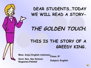 DEAR STUDENTS…TODAY WE WILL READ A STORY- THE GOLDEN TOUCH . THIS IS THE STORY OF A GREEDY KING. Miss: Anju( English mistress) Govt. Sen. Sec School, Nogawan,Patialal Class: 6 th Subject: English 