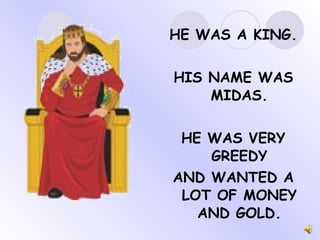 HE WAS A KING. HIS NAME WAS MIDAS. HE WAS VERY GREEDY AND WANTED A LOT OF MONEY AND GOLD. 