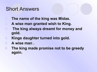Short Answers The name of the king was Midas. A wise man granted wish to King. The king always dreamt for money and gold. Kings daughter turned into gold. A wise man . The king made promise not to be greedy again. 