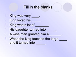 Fill in the blanks King was very ____. King loved his _____ King wants lot of _______. His daughter turned into _____ A wise man granted him a ______. When the king touched the large ____ and it turned into _____ 