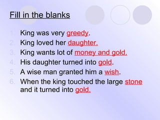Fill in the blanks King was very  greedy . King loved her  daughter. King wants lot of  money and gold. His daughter turned into  gold . A wise man granted him a  wish . When the king touched the large  stone  and it turned into  gold. 