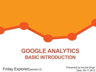 GOOGLE ANALYTICS
BASIC INTRODUCTION
Friday Explorer(session 2)

Presented by Anchal Singh
Date: 08-11-2013

 