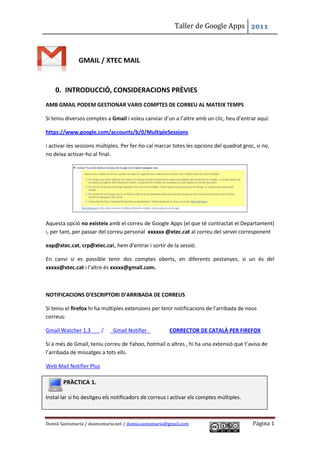 Taller de Google Apps 2011



              GMAIL / XTEC MAIL


    0. INTRODUCCIÓ, CONSIDERACIONS PRÈVIES
AMB GMAIL PODEM GESTIONAR VARIS COMPTES DE CORREU AL MATEIX TEMPS

Si teniu diversos comptes a Gmail i voleu canviar d’un a l’altre amb un clic, heu d’entrar aquí:

https://www.google.com/accounts/b/0/MultipleSessions

i activar-les sessions múltiples. Per fer-ho cal marcar totes les opcions del quadrat groc, si no,
no deixa activar-ho al final.




Aquesta opció no existeix amb el correu de Google Apps (el que té contractat el Departament)
i, per tant, per passar del correu personal xxxxxx @xtec.cat al correu del servei corresponent

eap@xtec.cat, crp@xtec.cat, hem d’entrar i sortir de la sessió.

En canvi si es possible tenir dos comptes oberts, en diferents pestanyes, si un és del
xxxxx@xtec.cat i l’altre és xxxxx@gmail.com.



NOTIFICACIONS D’ESCRIPTORI D’ARRIBADA DE CORREUS

Si teniu el firefox hi ha múltiples extensions per tenir notificacions de l’arribada de nous
correus:

Gmail Watcher 1.3        /   Gmail Notifier           CORRECTOR DE CATALÀ PER FIREFOX

Si a més de Gmail, teniu correu de Yahoo, hotmail o altres , hi ha una extensió que t’avisa de
l’arribada de missatges a tots ells.

Web Mail Notifier Plus

       PRÀCTICA 1.

Instal·lar si ho desitgeu els notificadors de correus i activar els comptes múltiples.



Damià Santamaria / dsantamaria.net / damia.santamaria@gmail.com                           Página 1
 