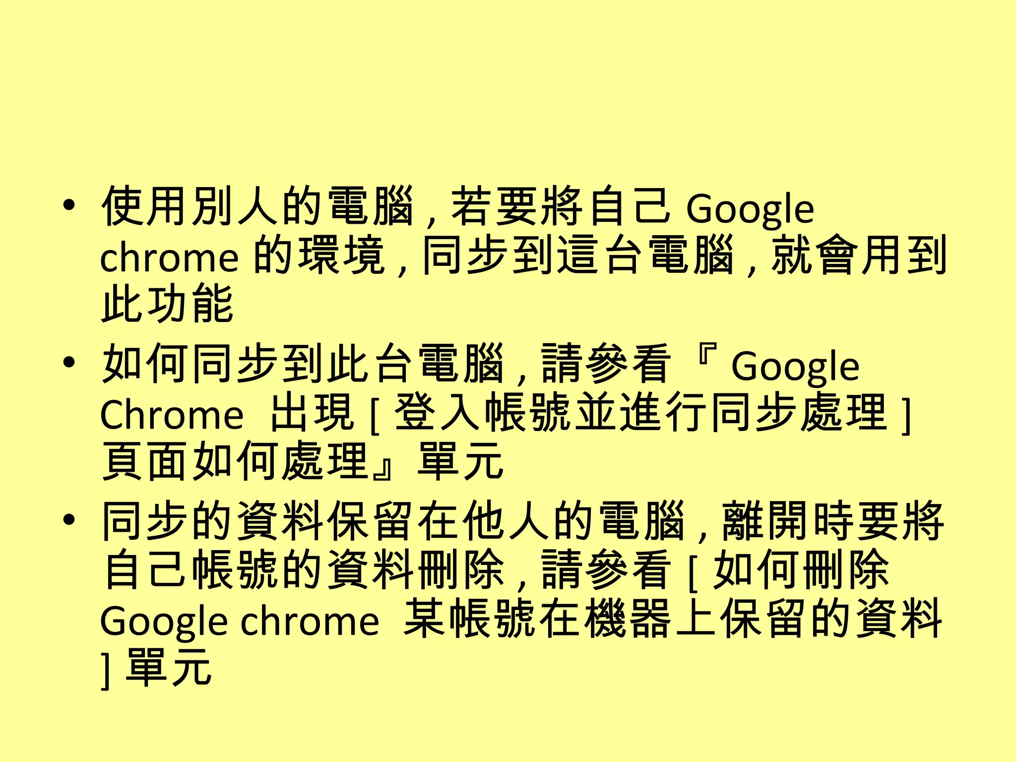 • 使用別人的電腦 , 若要將自己 Google
  chrome 的環境 , 同步到這台電腦 , 就會用到
  此功能
• 如何同步到此台電腦 , 請參看『 Google
  Chrome 出現 [ 登入帳號並進行同步處理 ]
  頁面如何處理』單元
• 同步的資料保留在他人的電腦 , 離開時要將
  自己帳號的資料刪除 , 請參看 [ 如何刪除
  Google chrome 某帳號在機器上保留的資料
  ] 單元
 