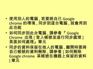 • 使用別人的電腦 , 若要將自己 Google
  chrome 的環境 , 同步到這台電腦 , 就會用到
  此功能
• 如何同步到此台電腦 , 請參看『 Google
  Chrome 出現 [ 登入帳號並進行同步處理 ]
  頁面如何處理』單元
• 同步的資料保留在他人的電腦 , 離開時要將
  自己帳號的資料刪除 , 請參看 [ 如何刪除
  Google chrome 某帳號在機器上保留的資料
  ] 單元
 
