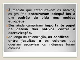 À medida que catequizavam os nativos,
os jesuítas procuravam adequá-los a
um padrão de vida nos moldes
europeus.
Eles ainda cumpriram importante papel
na defesa dos nativos contra a
escravização.
Ao longo da colonização, os conflitos
os colonos que
os indígenas foram
entre jesuítas e
queriam escravizar
comuns.
 