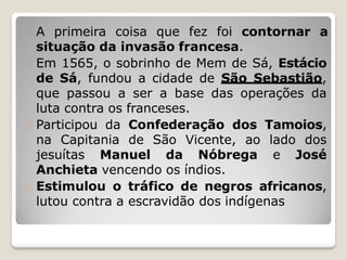 A primeira coisa que fez foi contornar a
situação da invasão francesa.
Em 1565, o sobrinho de Mem de Sá, Estácio
de Sá, fundou a cidade de São Sebastião,
que passou a ser a base das operações da
luta contra os franceses.
Participou da Confederação dos Tamoios,
na Capitania de São Vicente, ao lado dos
jesuítas Manuel da Nóbrega e José
Anchieta vencendo os índios.
Estimulou o tráfico de negros africanos,
lutou contra a escravidão dos indígenas
 