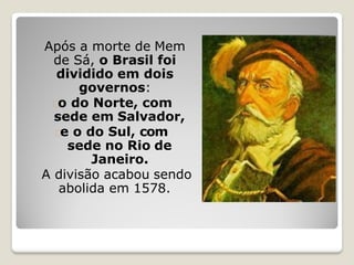 Após a morte de Mem
de Sá, o Brasil foi
dividido em dois
governos:
o do Norte, com
sede em Salvador,
e o do Sul, com
sede no Rio de
Janeiro.
A divisão acabou sendo
abolida em 1578.
 