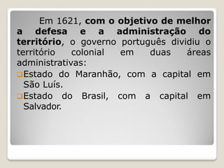 Em 1621, com o objetivo de melhor
a defesa e a administração do
território, o governo português dividiu o
território colonial em duas áreas
administrativas:
Estado do Maranhão, com a capital em
São Luís.
Estado do Brasil, com a capital em
Salvador.
 