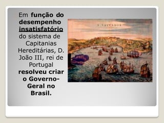 Em função do
desempenho
insatisfatório
do sistema de
Capitanias
Hereditárias, D.
João III, rei de
Portugal
resolveu criar
o Governo-
Geral no
Brasil.
 