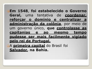 Em 1548, foi estabelecido o Governo
Geral, uma tentativa de coordenar,
reforçar o domínio e centralizar a
administração da colônia, por meio de
um governo único, que controlasse as
capitanias e ao mesmo tempo
pudesse ser mais facilmente vigiado
pelo rei de Portugal.
A primeira capital do Brasil foi
Salvador, na Bahia.
 
