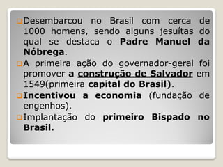Desembarcou no Brasil com cerca de
1000 homens, sendo alguns jesuítas do
qual se destaca o Padre Manuel da
Nóbrega.
A primeira ação do governador-geral foi
promover a construção de Salvador em
1549(primeira capital do Brasil).
a economia (fundação de
do primeiro Bispado no
Incentivou
engenhos).
Implantação
Brasil.
 