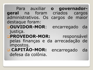 Para auxiliar o governador-
geral na foram criados cargos
administrativos. Os cargos de maior
destaque foram:
OUVIDOR-MOR: encarregado da
justiça.
PROVEDOR-MOR: responsável
pelas finanças e da arrecadação de
encarregado da
impostos.
 CAPITÃO-MOR:
defesa da colônia.
 