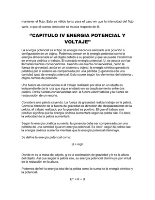 mantener el flujo. Esto es válido tanto para el caso en que la intensidad del flujo
varíe, o que el cuerpo conductor se mueva respecto de él.
‘’CAPITULO IV ENERGIA POTENCIAL Y
VOLTAJE’’
La energía potencial es el tipo de energía mecánica asociada a la posición o
configuración de un objeto. Podemos pensar en la energía potencial como la
energía almacenada en el objeto debido a su posición y que se puede transformar
en energía cinética o trabajo. El concepto energía potencial, U, se asocia con las
llamadas fuerzas conservadoras. Cuando una fuerza conservadora, como la
fuerza de gravedad, actúa en un sistema u objeto; la energía cinética ganada (o
pérdida) por el sistema es compensada por una pérdida (o ganancia) de una
cantidad igual de energía potencial. Esto ocurre según los elementos del sistema u
objeto cambia de posición.
Una fuerza es conservadora si el trabajo realizado por ésta en un objeto es
independiente de la ruta que sigue el objeto en su desplazamiento entre dos
puntos. Otras fuerzas conservadoras son: la fuerza electrostática y la fuerza de
restauración de un resorte.
Considera una pelota cayendo. La fuerza de gravedad realiza trabajo en la pelota.
Como la dirección de la fuerza de gravedad es dirección del desplazamiento de la
pelota, el trabajo realizado por la gravedad es positivo. El que el trabajo sea
positivo significa que la energía cinética aumentará según la pelota cae. Es decir,
la velocidad de la pelota aumentará.
Según la energía cinética aumenta, la ganancia debe ser compensada por una
pérdida de una cantidad igual en energía potencial. Es decir, según la pelota cae,
la energía cinética aumenta mientras que la energía potencial disminuye.
Se define la energía potencial como:
U = mgh
Donde m es la masa del objeto, g es la aceleración de gravedad y h es la altura
del objeto. Así que según la pelota cae, su energía potencial disminuye por virtud
de la reducción en la altura.
Podemos definir la energía total de la pelota como la suma de la energía cinética y
la potencial.
ET = K + U
 