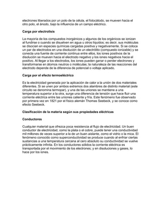 electrones liberados por un polo de la célula, el fotocátodo, se mueven hacia el
otro polo, el ánodo, bajo la influencia de un campo eléctrico.
Carga por electrolisis
La mayoría de los compuestos inorgánicos y algunos de los orgánicos se ionizan
al fundirse o cuando se disuelven en agua u otros líquidos; es decir, sus moléculas
se disocian en especies químicas cargadas positiva y negativamente. Si se coloca
un par de electrodos en una disolución de un electrólito (compuesto ionizable) y se
conecta una fuente de corriente continua entre ellos, los iones positivos de la
disolución se mueven hacia el electrodo negativo y los iones negativos hacia el
positivo. Al llegar a los electrodos, los iones pueden ganar o perder electrones y
transformarse en átomos neutros o moléculas; la naturaleza de las reacciones del
electrodo depende de la diferencia de potencial o voltaje aplicado.
Carga por el efecto termoeléctrico
Es la electricidad generada por la aplicación de calor a la unión de dos materiales
diferentes. Si se unen por ambos extremos dos alambres de distinto material (este
circuito se denomina termopar), y una de las uniones se mantiene a una
temperatura superior a la otra, surge una diferencia de tensión que hace fluir una
corriente eléctrica entre las uniones caliente y fría. Este fenómeno fue observado
por primera vez en 1821 por el físico alemán Thomas Seebeck, y se conoce como
efecto Seebeck.
Clasificación de la materia según sus propiedades eléctricas
Conductores
Cualquier material que ofrezca poca resistencia al flujo de electricidad. Un buen
conductor de electricidad, como la plata o el cobre, puede tener una conductividad
mil millones de veces superior a la de un buen aislante, como el vidrio o la mica. El
fenómeno conocido como superconductividad se produce cuando al enfriar ciertas
sustancias a una temperatura cercana al cero absoluto su conductividad se vuelve
prácticamente infinita. En los conductores sólidos la corriente eléctrica es
transportada por el movimiento de los electrones; y en disoluciones y gases, lo
hace por los iones.
 