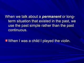 When we talk about a permanent or longterm situation that existed in the past, we
use the past simple rather than the past
continuous.
When I was a child I played the violin.

 