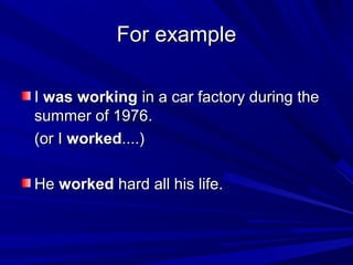 For example
I was working in a car factory during the
summer of 1976.
(or I worked....)
He worked hard all his life.

 