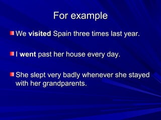 For example
We visited Spain three times last year.
I went past her house every day.
She slept very badly whenever she stayed
with her grandparents.

 