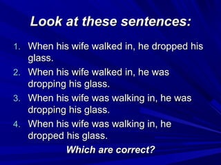 Look at these sentences:
1. When his wife walked in, he dropped his
2.
3.
4.

glass.
When his wife walked in, he was
dropping his glass.
When his wife was walking in, he was
dropping his glass.
When his wife was walking in, he
dropped his glass.
Which are correct?

 