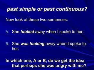 past simple or past continuous?
Now look at these two sentences:
A. She looked away when I spoke to her.
B. She was looking away when I spoke to

her.
In which one, A or B, do we get the idea
that perhaps she was angry with me?

 