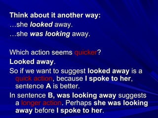Think about it another way:
…she looked away.
…she was looking away.
Which action seems quicker?
Looked away.
So if we want to suggest looked away is a
quick action, because I spoke to her,
sentence A is better.
In sentence B, was looking away suggests
a longer action. Perhaps she was looking
away before I spoke to her.

 