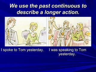 We use the past continuous to
describe a longer action.

I spoke to Tom yesterday.

I was speaking to Tom
yesterday.

 