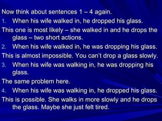 Now think about sentences 1 – 4 again.
1. When his wife walked in, he dropped his glass.
This one is most likely – she walked in and he drops the
glass – two short actions.
2. When his wife walked in, he was dropping his glass.
This is almost impossible. You can’t drop a glass slowly.
3. When his wife was walking in, he was dropping his
glass.
The same problem here.
4. When his wife was walking in, he dropped his glass.
This is possible. She walks in more slowly and he drops
the glass. Maybe she just felt tired.

 
